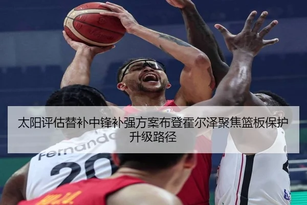 太阳评估替补中锋补强方案布登霍尔泽聚焦篮板保护升级路径