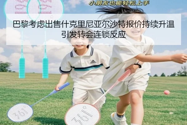 巴黎考虑出售什克里尼亚尔沙特报价持续升温引发转会连锁反应